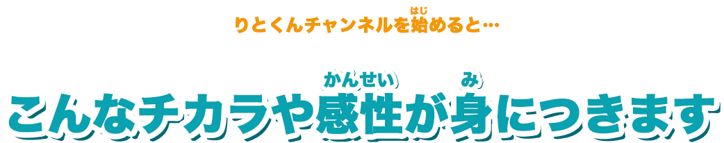 りとくんチャンネルを始めると…、こんなチカラや感性が身につきます